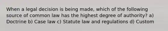 When a legal decision is being made, which of the following source of common law has the highest degree of authority? a) Doctrine b) Case law c) Statute law and regulations d) Custom