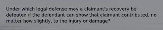 Under which legal defense may a claimant's recovery be defeated if the defendant can show that claimant contributed, no matter how slightly, to the injury or damage?