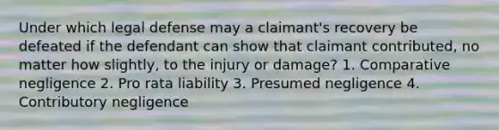 Under which legal defense may a claimant's recovery be defeated if the defendant can show that claimant contributed, no matter how slightly, to the injury or damage? 1. Comparative negligence 2. Pro rata liability 3. Presumed negligence 4. Contributory negligence