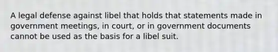 A legal defense against libel that holds that statements made in government meetings, in court, or in government documents cannot be used as the basis for a libel suit.