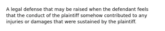 A legal defense that may be raised when the defendant feels that the conduct of the plaintiff somehow contributed to any injuries or damages that were sustained by the plaintiff.