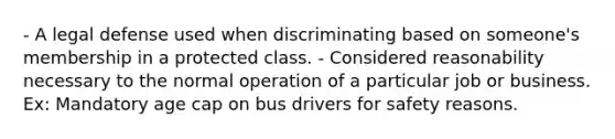 - A legal defense used when discriminating based on someone's membership in a protected class. - Considered reasonability necessary to the normal operation of a particular job or business. Ex: Mandatory age cap on bus drivers for safety reasons.