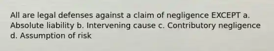 All are legal defenses against a claim of negligence EXCEPT a. Absolute liability b. Intervening cause c. Contributory negligence d. Assumption of risk