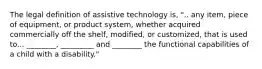 The legal definition of assistive technology is, ".. any item, piece of equipment, or product system, whether acquired commercially off the shelf, modified, or customized, that is used to... ________, _________ and ________ the functional capabilities of a child with a disability."