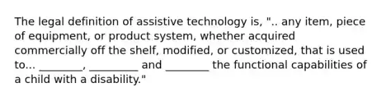 The legal definition of assistive technology is, ".. any item, piece of equipment, or product system, whether acquired commercially off the shelf, modified, or customized, that is used to... ________, _________ and ________ the functional capabilities of a child with a disability."