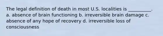 The legal definition of death in most U.S. localities is __________. a. absence of brain functioning b. irreversible brain damage c. absence of any hope of recovery d. irreversible loss of consciousness