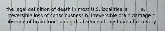 the legal definition of death in most U.S. localities is ____. a. irreversible loss of consciousness b. irreversible brain damage c. absence of brain functioning d. absence of any hope of recovery