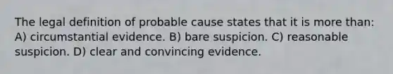 The legal definition of probable cause states that it is more than: ​A) circumstantial evidence. B) ​bare suspicion. ​C) reasonable suspicion. ​D) clear and convincing evidence.