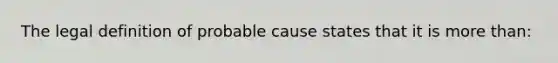 The legal definition of probable cause states that it is more than: