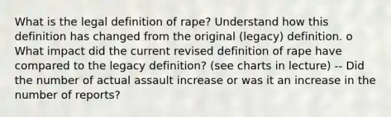 What is the legal definition of rape? Understand how this definition has changed from the original (legacy) definition. o What impact did the current revised definition of rape have compared to the legacy definition? (see charts in lecture) -- Did the number of actual assault increase or was it an increase in the number of reports?