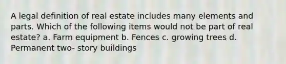 A legal definition of real estate includes many elements and parts. Which of the following items would not be part of real estate? a. Farm equipment b. Fences c. growing trees d. Permanent two- story buildings