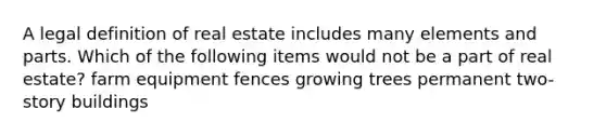 A legal definition of real estate includes many elements and parts. Which of the following items would not be a part of real estate? farm equipment fences growing trees permanent two-story buildings