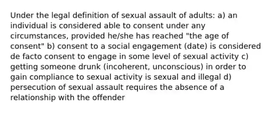 Under the legal definition of <a href='https://www.questionai.com/knowledge/kNVZUSBCXp-sexual-assault' class='anchor-knowledge'>sexual assault</a> of adults: a) an individual is considered able to consent under any circumstances, provided he/she has reached "the <a href='https://www.questionai.com/knowledge/k8mp2s7IuF-age-of-consent' class='anchor-knowledge'>age of consent</a>" b) consent to a social engagement (date) is considered de facto consent to engage in some level of sexual activity c) getting someone drunk (incoherent, unconscious) in order to gain compliance to sexual activity is sexual and illegal d) persecution of sexual assault requires the absence of a relationship with the offender