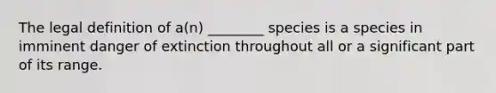 The legal definition of a(n) ________ species is a species in imminent danger of extinction throughout all or a significant part of its range.