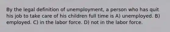 By the legal definition of unemployment, a person who has quit his job to take care of his children full time is A) unemployed. B) employed. C) in the labor force. D) not in the labor force.