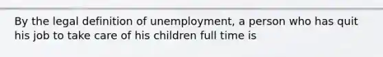 By the legal definition of unemployment, a person who has quit his job to take care of his children full time is