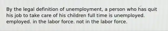 By the legal definition of unemployment, a person who has quit his job to take care of his children full time is unemployed. employed. in the labor force. not in the labor force.