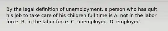 By the legal definition of​ unemployment, a person who has quit his job to take care of his children full time is A. not in the labor force. B. in the labor force. C. unemployed. D. employed.