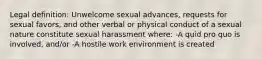 Legal definition: Unwelcome sexual advances, requests for sexual favors, and other verbal or physical conduct of a sexual nature constitute sexual harassment where: -A quid pro quo is involved, and/or -A hostile work environment is created