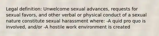 Legal definition: Unwelcome sexual advances, requests for sexual favors, and other verbal or physical conduct of a sexual nature constitute sexual harassment where: -A quid pro quo is involved, and/or -A hostile work environment is created