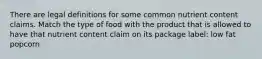 There are legal definitions for some common nutrient content claims. Match the type of food with the product that is allowed to have that nutrient content claim on its package label: low fat popcorn