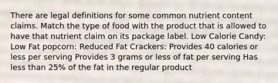 There are legal definitions for some common nutrient content claims. Match the type of food with the product that is allowed to have that nutrient claim on its package label. Low Calorie Candy: Low Fat popcorn: Reduced Fat Crackers: Provides 40 calories or less per serving Provides 3 grams or less of fat per serving Has less than 25% of the fat in the regular product