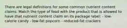 There are legal definitions for some common nutrient content claims. Match the type of food with the product that is allowed to have that nutrient content claim on its package label: - low-calorie candy - low-fat popcorn - reduced-fat crackers