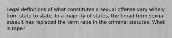 Legal definitions of what constitutes a sexual offense vary widely from state to state. In a majority of states, the broad term sexual assault has replaced the term rape in the criminal statutes. What is rape?