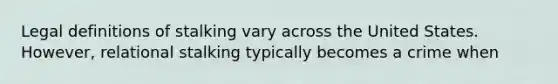 Legal definitions of stalking vary across the United States. However, relational stalking typically becomes a crime when