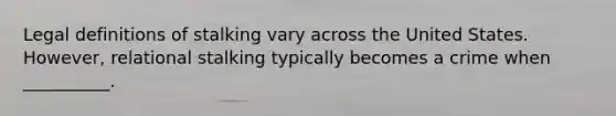 Legal definitions of stalking vary across the United States. However, relational stalking typically becomes a crime when __________.