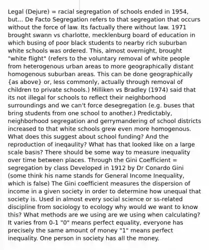 Legal (Dejure) = racial segregation of schools ended in 1954, but... De Facto Segregation refers to that segregation that occurs without the force of law. Its factually there without law. 1971 brought swann vs charlotte, mecklenburg board of education in which busing of poor black students to nearby rich suburban white schools was ordered. This, almost overnight, brought "white flight" (refers to the voluntary removal of white people from heterogenous urban areas to more geographically distant homogenous suburban areas. This can be done geographically (as above) or, less commonly, actually through removal of children to private schools.) Milliken vs Bradley (1974) said that its not illegal for schools to reflect their neighborhood surroundings and we can't force desegregation (e.g. buses that bring students from one school to another.) Predictably, neighborhood segregation and gerrymandering of school districts increased to that white schools grew even more homogenous. What does this suggest about school funding? And the reproduction of ineqaulity? What has that looked like on a large scale basis? There should be some way to measure inequality over time between places. Through the Gini Coefficient = segregation by class Developed in 1912 by Dr Conardo Gini (some think his name stands for General Income Inequality, which is false) The Gini coefficient measures the dispersion of income in a given society in order to determine how unequal that society is. Used in almost every social science or ss-related discipline from sociology to ecology why would we want to know this? What methods are we using are we using when calculating? It varies from 0-1 "0" means perfect equality, everyone has precisely the same amount of money "1" means perfect inequality. One person in society has all the money.