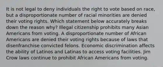 It is not legal to deny individuals the right to vote based on race, but a disproportionate number of racial minorities are denied their voting rights. Which statement below accurately breaks down the reason why? Illegal citizenship prohibits many Asian Americans from voting. A disproportionate number of African Americans are denied their voting rights because of laws that disenfranchise convicted felons. Economic discrimination affects the ability of Latinos and Latinas to access voting facilities. Jim Crow laws continue to prohibit African Americans from voting.