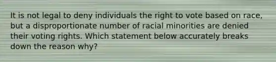 It is not legal to deny individuals the right to vote based on race, but a disproportionate number of racial minorities are denied their voting rights. Which statement below accurately breaks down the reason why?