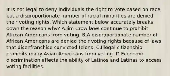 It is not legal to deny individuals the right to vote based on race, but a disproportionate number of racial minorities are denied their voting rights. Which statement below accurately breaks down the reason why? A.Jim Crow laws continue to prohibit African Americans from voting. B.A disproportionate number of African Americans are denied their voting rights because of laws that disenfranchise convicted felons. C.Illegal citizenship prohibits many Asian Americans from voting. D.Economic discrimination affects the ability of Latinos and Latinas to access voting facilities.