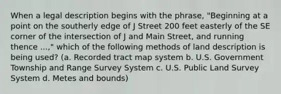 When a legal description begins with the phrase, "Beginning at a point on the southerly edge of J Street 200 feet easterly of the SE corner of the intersection of J and Main Street, and running thence ...," which of the following methods of land description is being used? (a. Recorded tract map system b. U.S. Government Township and Range Survey System c. U.S. Public Land Survey System d. Metes and bounds)