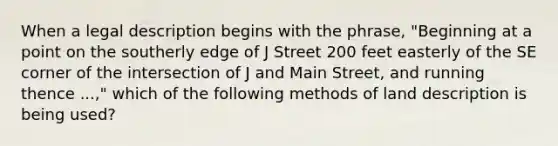 When a legal description begins with the phrase, "Beginning at a point on the southerly edge of J Street 200 feet easterly of the SE corner of the intersection of J and Main Street, and running thence ...," which of the following methods of land description is being used?