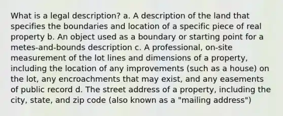 What is a legal description? a. A description of the land that specifies the boundaries and location of a specific piece of real property b. An object used as a boundary or starting point for a metes-and-bounds description c. A professional, on-site measurement of the lot lines and dimensions of a property, including the location of any improvements (such as a house) on the lot, any encroachments that may exist, and any easements of public record d. The street address of a property, including the city, state, and zip code (also known as a "mailing address")