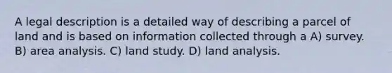 A legal description is a detailed way of describing a parcel of land and is based on information collected through a A) survey. B) area analysis. C) land study. D) land analysis.