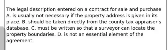 The legal description entered on a contract for sale and purchase A. is usually not necessary if the property address is given in its place. B. should be taken directly from the county tax appraiser's database. C. must be written so that a surveyor can locate the property boundaries. D. is not an essential element of the agreement.