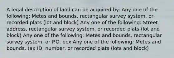 A legal description of land can be acquired by: Any one of the following: Metes and bounds, rectangular survey system, or recorded plats (lot and block) Any one of the following: Street address, rectangular survey system, or recorded plats (lot and block) Any one of the following: Metes and bounds, rectangular survey system, or P.O. box Any one of the following: Metes and bounds, tax ID, number, or recorded plats (lots and block)