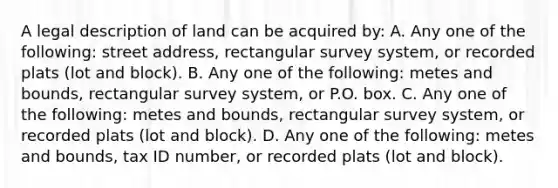 A legal description of land can be acquired by: A. Any one of the following: street address, rectangular survey system, or recorded plats (lot and block). B. Any one of the following: metes and bounds, rectangular survey system, or P.O. box. C. Any one of the following: metes and bounds, rectangular survey system, or recorded plats (lot and block). D. Any one of the following: metes and bounds, tax ID number, or recorded plats (lot and block).