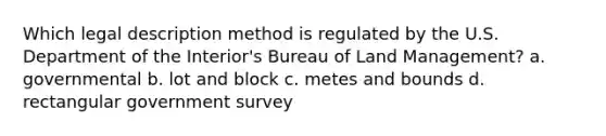 Which legal description method is regulated by the U.S. Department of the Interior's Bureau of Land Management? a. governmental b. lot and block c. metes and bounds d. rectangular government survey