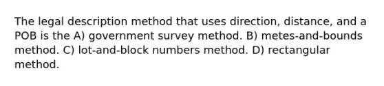 The legal description method that uses direction, distance, and a POB is the A) government survey method. B) metes-and-bounds method. C) lot-and-block numbers method. D) rectangular method.