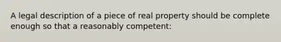 A legal description of a piece of real property should be complete enough so that a reasonably competent: