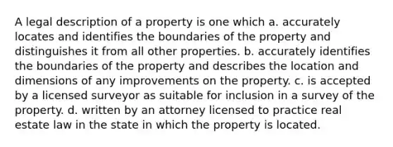 A legal description of a property is one which a. accurately locates and identifies the boundaries of the property and distinguishes it from all other properties. b. accurately identifies the boundaries of the property and describes the location and dimensions of any improvements on the property. c. is accepted by a licensed surveyor as suitable for inclusion in a survey of the property. d. written by an attorney licensed to practice real estate law in the state in which the property is located.