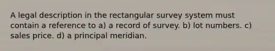 A legal description in the rectangular survey system must contain a reference to a) a record of survey. b) lot numbers. c) sales price. d) a principal meridian.