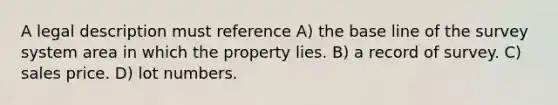 A legal description must reference A) the base line of the survey system area in which the property lies. B) a record of survey. C) sales price. D) lot numbers.