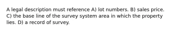 A legal description must reference A) lot numbers. B) sales price. C) the base line of the survey system area in which the property lies. D) a record of survey.