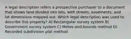 A legal description refers a prospective purchaser to a document that shows land divided into lots, with streets, easements, and lot dimensions mapped out. Which legal description was used to describe this property? A) Rectangular survey system B) Government survey system C) Metes-and-bounds method D) Recorded subdivision plat method