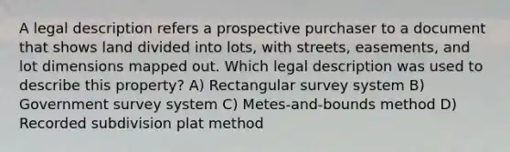 A legal description refers a prospective purchaser to a document that shows land divided into lots, with streets, easements, and lot dimensions mapped out. Which legal description was used to describe this property? A) Rectangular survey system B) Government survey system C) Metes-and-bounds method D) Recorded subdivision plat method